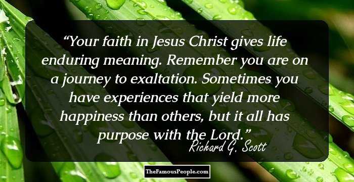 Your faith in Jesus Christ gives life enduring meaning. Remember you are on a journey to exaltation. Sometimes you have experiences that yield more happiness than others, but it all has purpose with the Lord.
