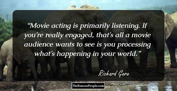 Movie acting is primarily listening. If you're really engaged, that's all a movie audience wants to see is you processing what's happening in your world.
