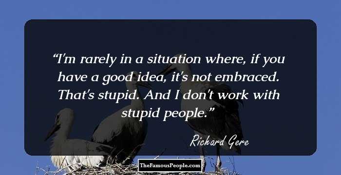 I'm rarely in a situation where, if you have a good idea, it's not embraced. That's stupid. And I don't work with stupid people.