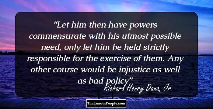 Let him then have powers commensurate with his utmost possible need, only let him be held strictly responsible for the exercise of them. Any other course would be injustice as well as bad policy