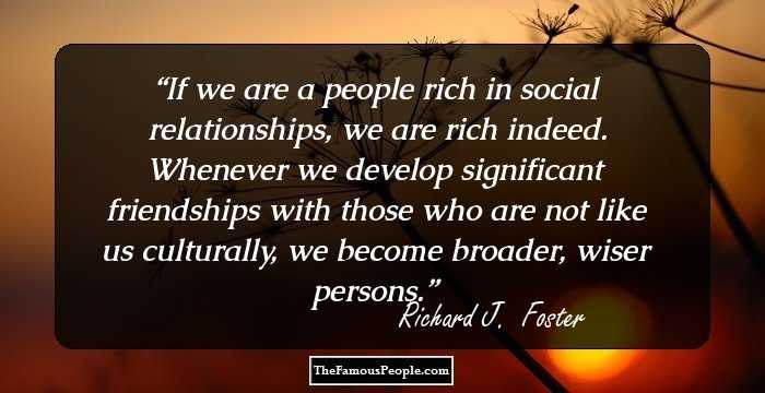 If we are a people rich in social relationships, we are rich indeed. Whenever we develop significant friendships with those who are not like us culturally, we become broader, wiser persons.