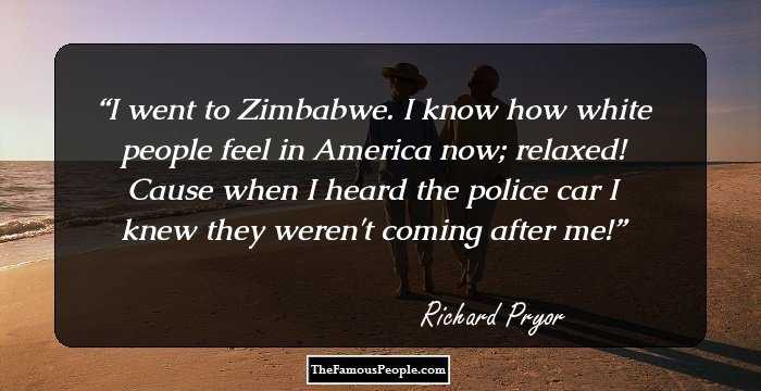 I went to Zimbabwe. I know how white people feel in America now; relaxed! Cause when I heard the police car I knew they weren't coming after me!