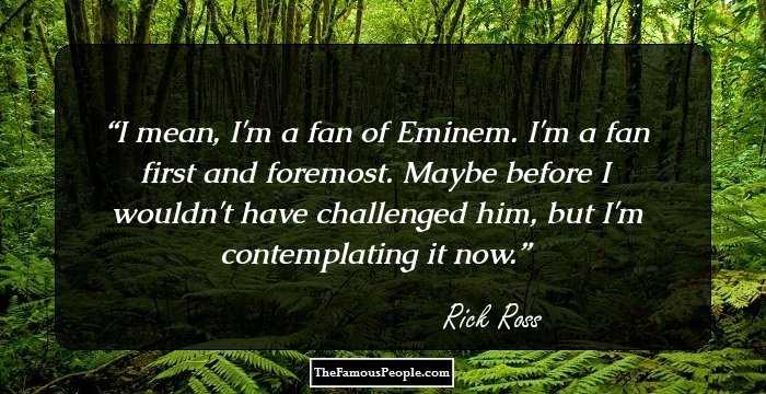 I mean, I'm a fan of Eminem. I'm a fan first and foremost. Maybe before I wouldn't have challenged him, but I'm contemplating it now.