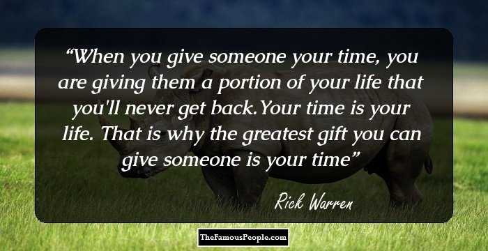 When you give someone your time, you are giving them a portion of your life that you'll never get back.Your time is your life. That is why the greatest gift you can give someone is your time