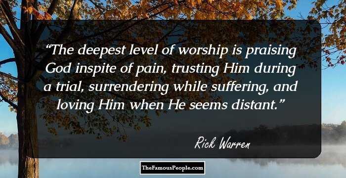 The deepest level of worship is praising God inspite of pain, trusting Him during a trial, surrendering
while suffering, and loving Him when He seems distant.