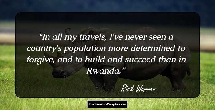 In all my travels, I've never seen a country's population more determined to forgive, and to build and succeed than in Rwanda.