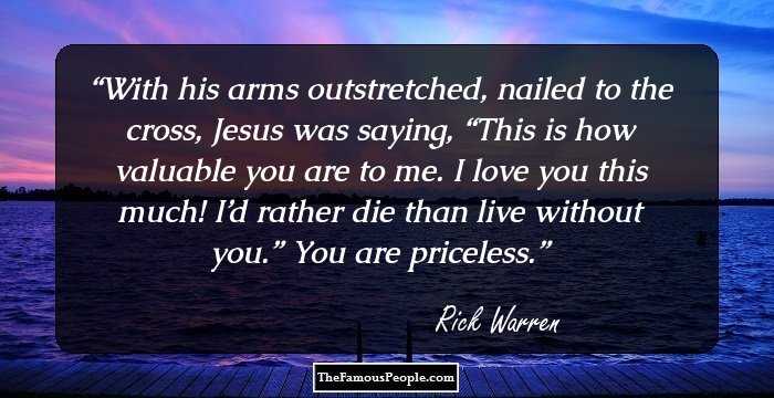 With his arms outstretched, nailed to the cross, Jesus was saying, “This is how valuable you are to me. I love you this much! I’d rather die than live without you.” You are priceless.