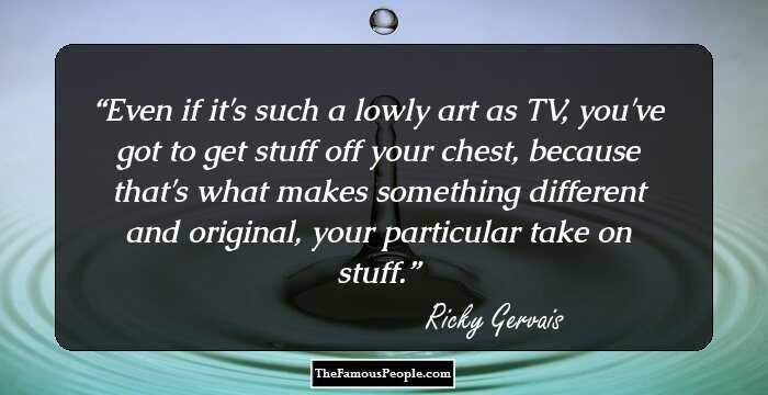 Even if it's such a lowly art as TV, you've got to get stuff off your chest, because that's what makes something different and original, your particular take on stuff.