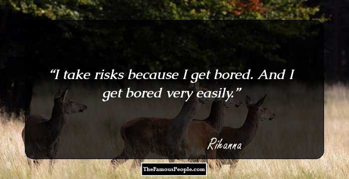 I take risks because I get bored. And I get bored very easily.