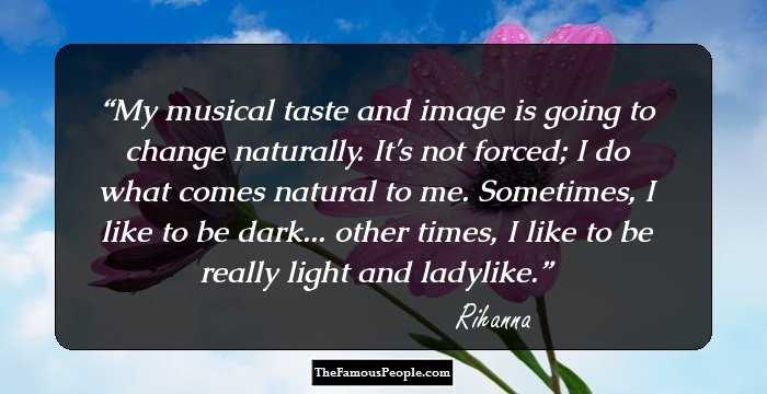 My musical taste and image is going to change naturally. It's not forced; I do what comes natural to me. Sometimes, I like to be dark... other times, I like to be really light and ladylike.