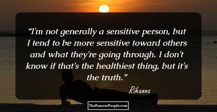 I'm not generally a sensitive person, but I tend to be more sensitive toward others and what they're going through. I don't know if that's the healthiest thing, but it's the truth.