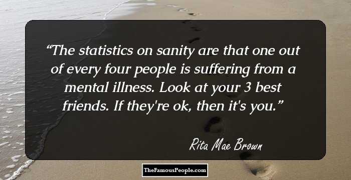 The statistics on sanity are that one out of every four people is suffering from a mental illness. Look at your 3 best friends. If they're ok, then it's you.