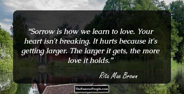 Sorrow is how we learn to love. Your heart isn't breaking. It hurts because it's getting larger. The larger it gets, the more love it holds.