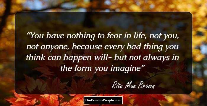 You have nothing to fear in life, not you, not anyone, because every bad thing you think can happen will- but not always in the form you imagine