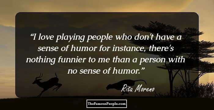I love playing people who don't have a sense of humor for instance, there's nothing funnier to me than a person with no sense of humor.