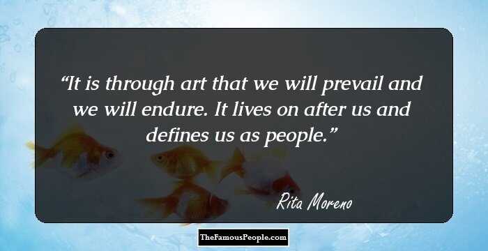 It is through art that we will prevail and we will endure. It lives on after us and defines us as people.