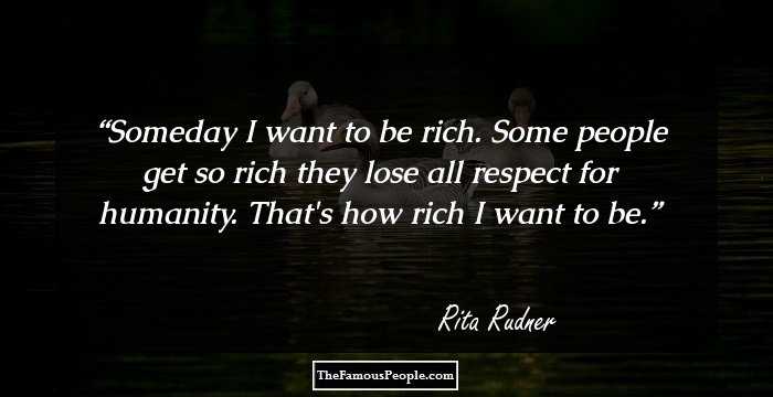 Someday I want to be rich. Some people get so rich they lose all respect for humanity. That's how rich I want to be.