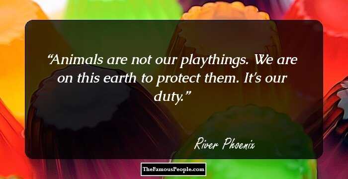 Animals are not our playthings. We are on this earth to protect them. It's our duty.