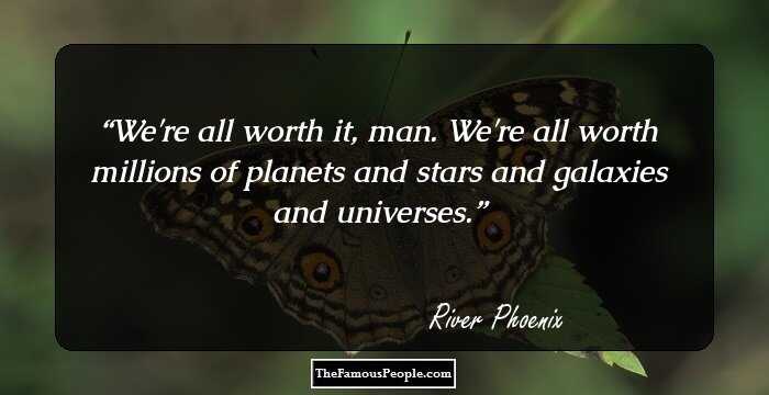We're all worth it, man. We're all worth millions of planets and stars and galaxies and universes.