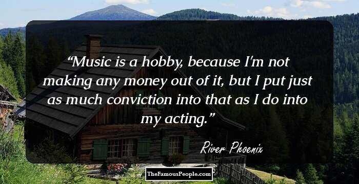 Music is a hobby, because I'm not making any money out of it, but I put just as much conviction into that as I do into my acting.