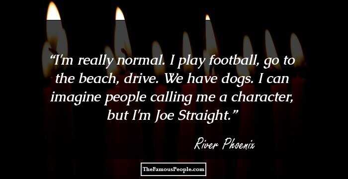 I'm really normal. I play football, go to the beach, drive. We have dogs. I can imagine people calling me a character, but I'm Joe Straight.
