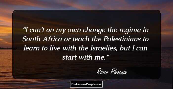 I can’t on my own change the regime in South Africa or teach the Palestinians to learn to live with the Israelies, but I can start with me.