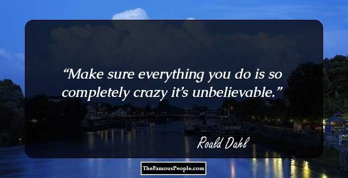 Make sure everything you do is so completely crazy it’s unbelievable.
