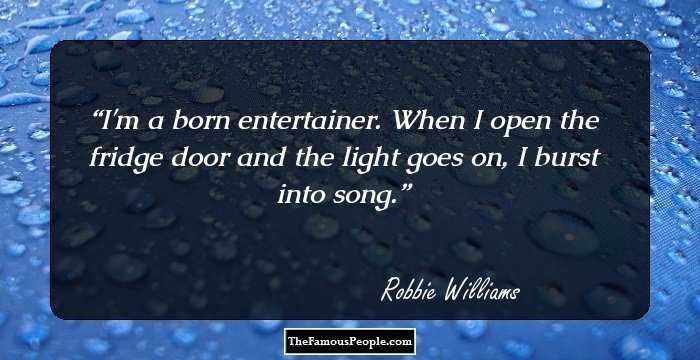 I'm a born entertainer. When I open the fridge door and the light goes on, I burst into song.