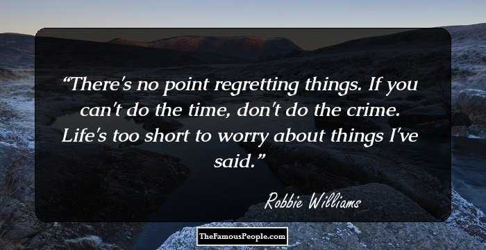 There's no point regretting things. If you can't do the time, don't do the crime. Life's too short to worry about things I've said.