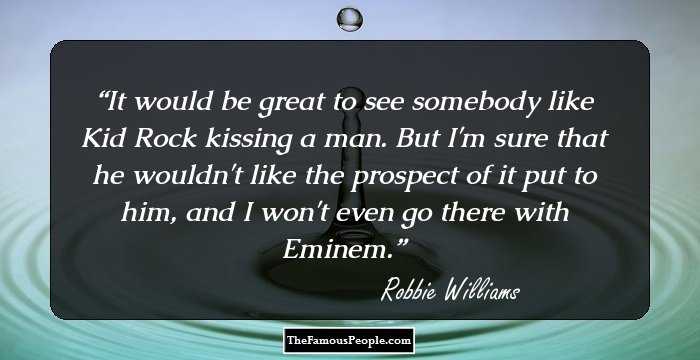 It would be great to see somebody like Kid Rock kissing a man. But I'm sure that he wouldn't like the prospect of it put to him, and I won't even go there with Eminem.