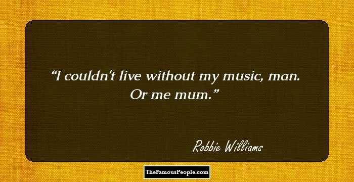 I couldn't live without my music, man. Or me mum.