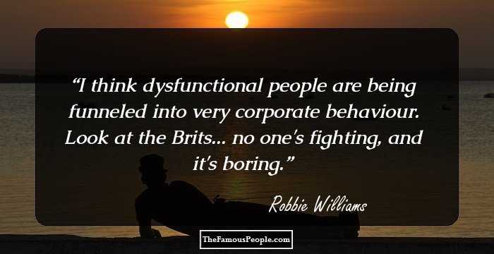 I think dysfunctional people are being funneled into very corporate behaviour. Look at the Brits... no one's fighting, and it's boring.