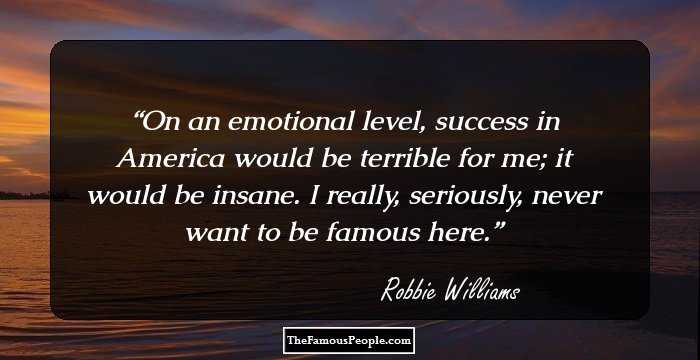 On an emotional level, success in America would be terrible for me; it would be insane. I really, seriously, never want to be famous here.