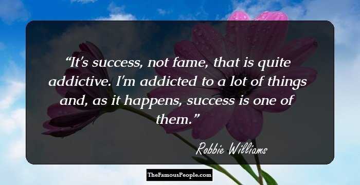 It's success, not fame, that is quite addictive. I'm addicted to a lot of things and, as it happens, success is one of them.