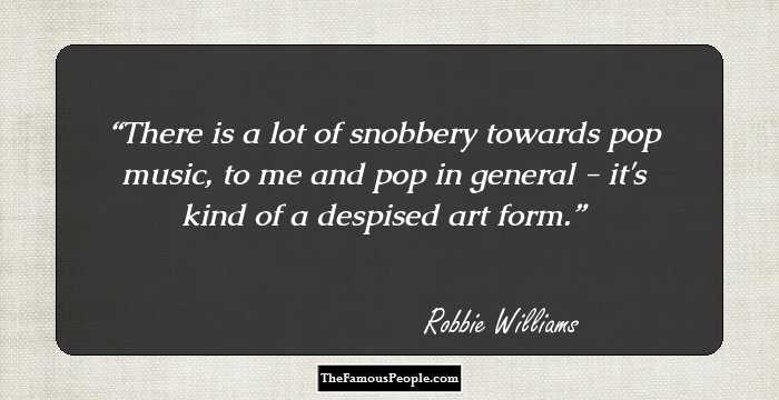 There is a lot of snobbery towards pop music, to me and pop in general - it's kind of a despised art form.