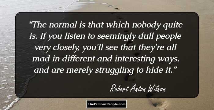 The normal is that which nobody quite is. If you listen to seemingly dull people very closely, you'll see that they're all mad in different and interesting ways, and are merely struggling to hide it.