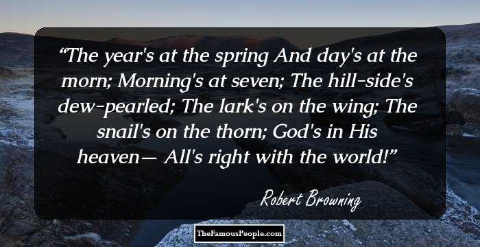 The year's at the spring
And day's at the morn;
Morning's at seven;
The hill-side's dew-pearled;
The lark's on the wing;
The snail's on the thorn;
God's in His heaven—
All's right with the world!