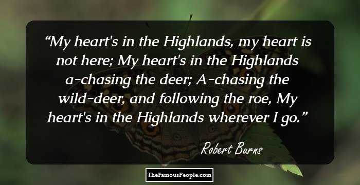 My heart's in the Highlands, my heart is not here;
My heart's in the Highlands a-chasing the deer;
A-chasing the wild-deer, and following the roe,
My heart's in the Highlands wherever I go.
