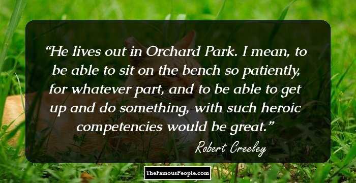 He lives out in Orchard Park. I mean, to be able to sit on the bench so patiently, for whatever part, and to be able to get up and do something, with such heroic competencies would be great.