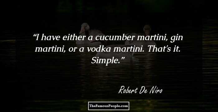 I have either a cucumber martini, gin martini, or a vodka martini. That's it. Simple.