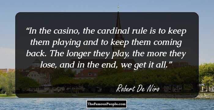 In the casino, the cardinal rule is to keep them playing and to keep them coming back. The longer they play, the more they lose, and in the end, we get it all.