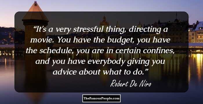 It's a very stressful thing, directing a movie. You have the budget, you have the schedule, you are in certain confines, and you have everybody giving you advice about what to do.