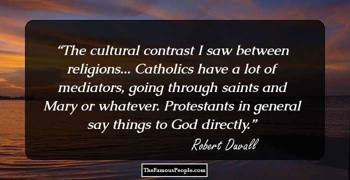 The cultural contrast I saw between religions... Catholics have a lot of mediators, going through saints and Mary or whatever. Protestants in general say things to God directly.