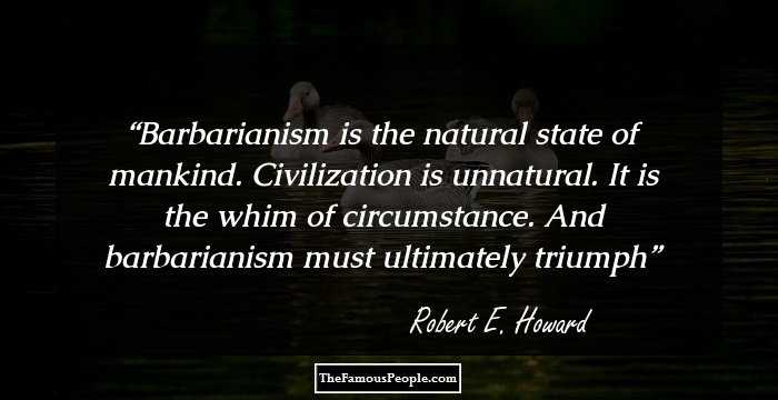 Barbarianism is the natural state of mankind. Civilization is unnatural. It is the whim of circumstance. And barbarianism must ultimately triumph
