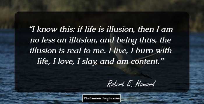 I know this: if life is illusion, then I am no less an illusion, and being thus, the illusion is real to me. I live, I burn with life, I love, I slay, and am content.