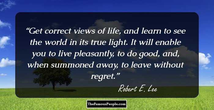 Get correct views of life, and learn to see the world in its true light. It will enable you to live pleasantly, to do good, and, when summoned away, to leave without regret.