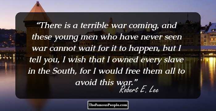 There is a terrible war coming, and these young men who have never seen war cannot wait for it to happen, but I tell you, I wish that I owned every slave in the South, for I would free them all to avoid this war.