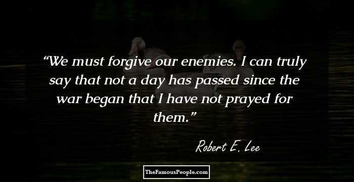 We must forgive our enemies. I can truly say that not a day has passed since the war began that I have not prayed for them.