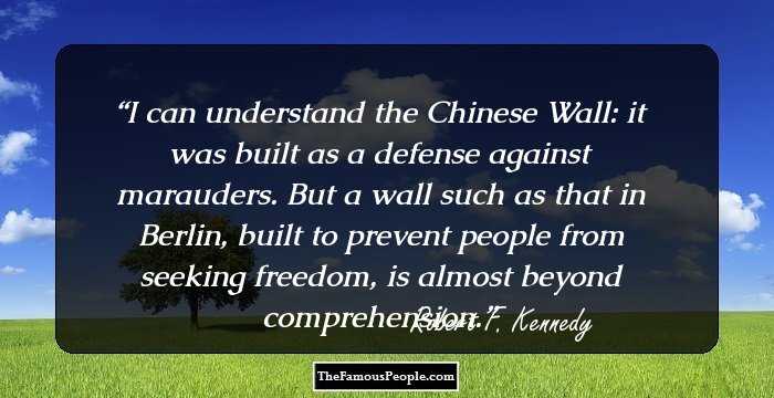 I can understand the Chinese Wall: it was built as a defense against marauders. But a wall such as that in Berlin, built to prevent people from seeking freedom, is almost beyond comprehension.
