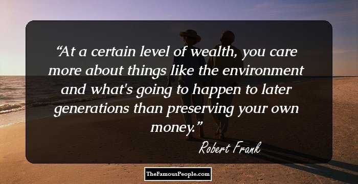 At a certain level of wealth, you care more about things like the environment and what's going to happen to later generations than preserving your own money.